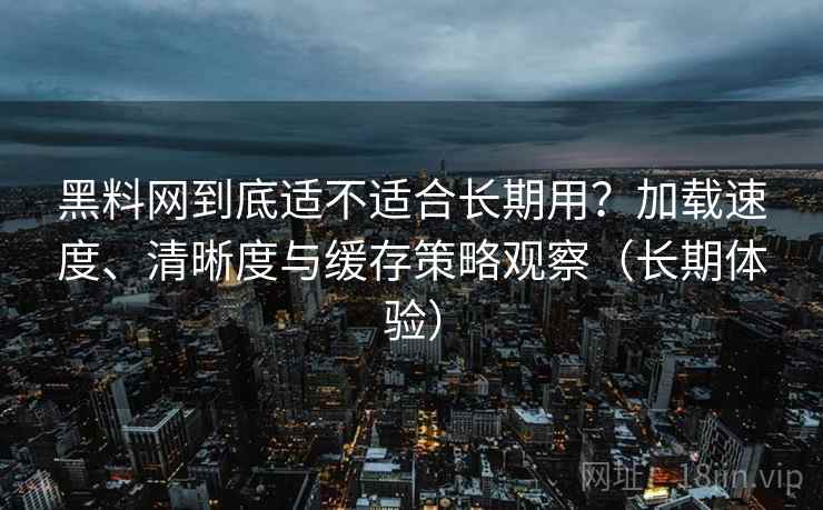 黑料网到底适不适合长期用？加载速度、清晰度与缓存策略观察（长期体验）
