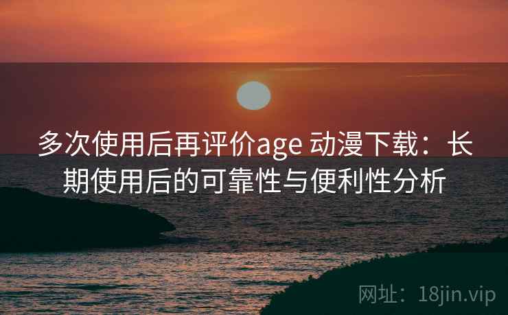 多次使用后再评价age 动漫下载：长期使用后的可靠性与便利性分析