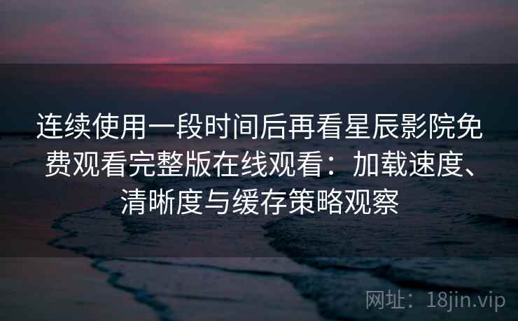 连续使用一段时间后再看星辰影院免费观看完整版在线观看：加载速度、清晰度与缓存策略观察