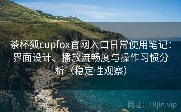 茶杯狐cupfox官网入口日常使用笔记：界面设计、播放流畅度与操作习惯分析（稳定性观察）