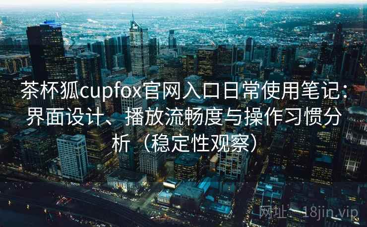 茶杯狐cupfox官网入口日常使用笔记：界面设计、播放流畅度与操作习惯分析（稳定性观察）