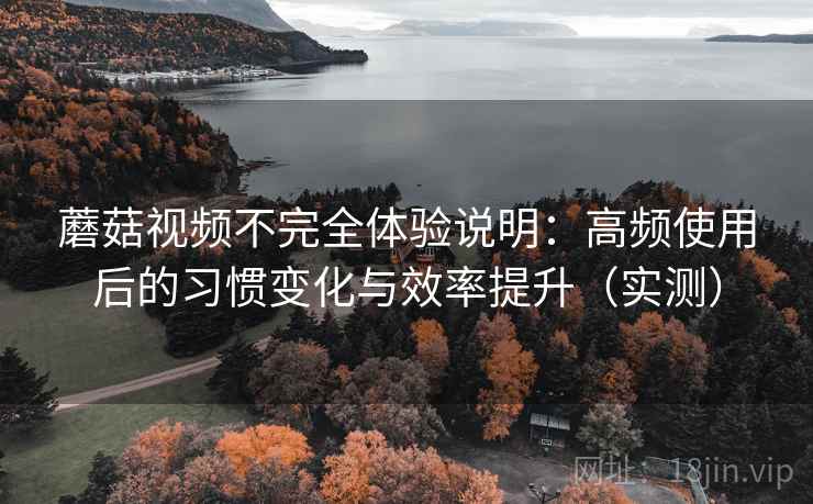 蘑菇视频不完全体验说明：高频使用后的习惯变化与效率提升（实测）