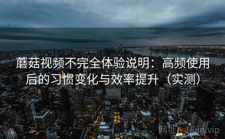 蘑菇视频不完全体验说明：高频使用后的习惯变化与效率提升（实测）