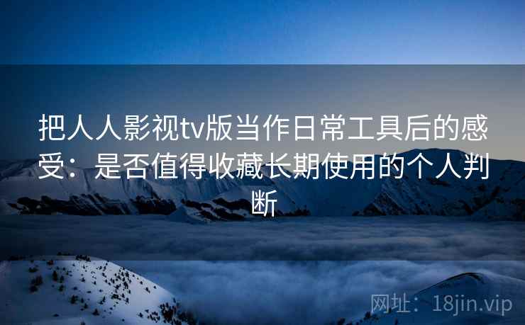 把人人影视tv版当作日常工具后的感受：是否值得收藏长期使用的个人判断