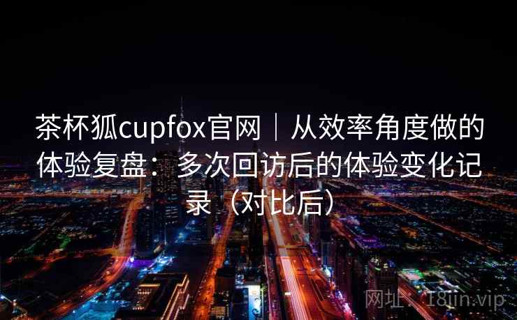 茶杯狐cupfox官网｜从效率角度做的体验复盘：多次回访后的体验变化记录（对比后）