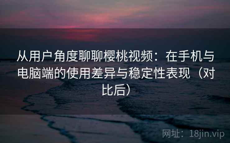 从用户角度聊聊樱桃视频：在手机与电脑端的使用差异与稳定性表现（对比后）