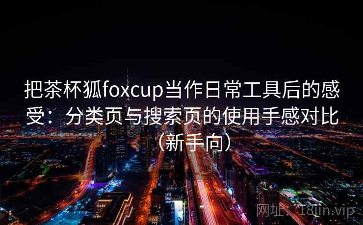 把茶杯狐foxcup当作日常工具后的感受：分类页与搜索页的使用手感对比（新手向）