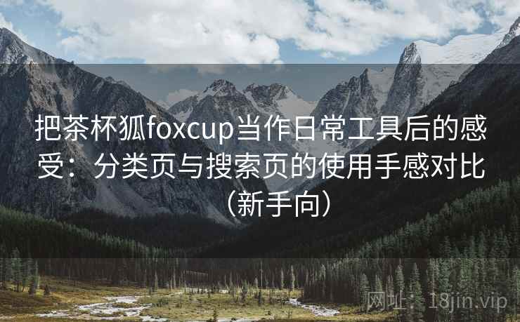 把茶杯狐foxcup当作日常工具后的感受：分类页与搜索页的使用手感对比（新手向）