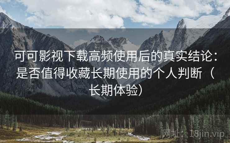 可可影视下载高频使用后的真实结论：是否值得收藏长期使用的个人判断（长期体验）