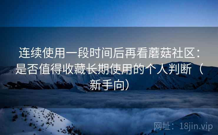 连续使用一段时间后再看蘑菇社区：是否值得收藏长期使用的个人判断（新手向）