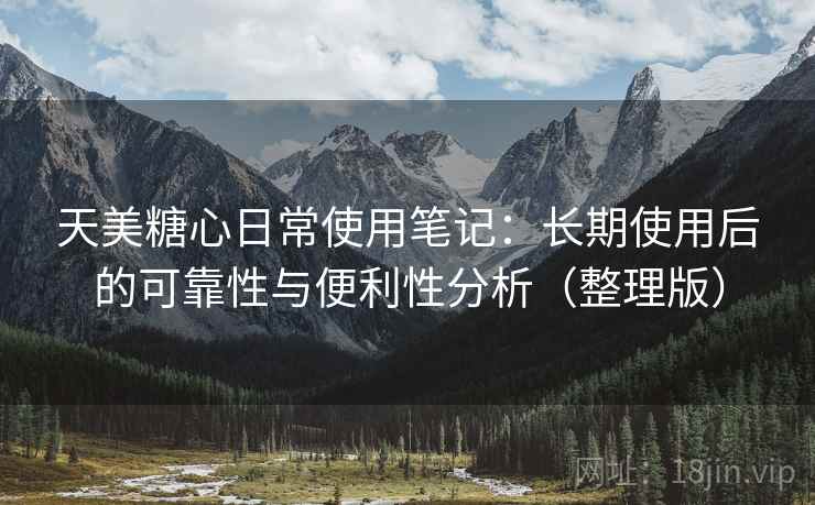 天美糖心日常使用笔记：长期使用后的可靠性与便利性分析（整理版）