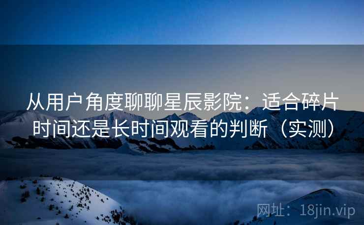 从用户角度聊聊星辰影院：适合碎片时间还是长时间观看的判断（实测）