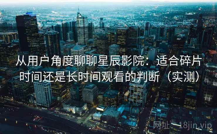 从用户角度聊聊星辰影院：适合碎片时间还是长时间观看的判断（实测）