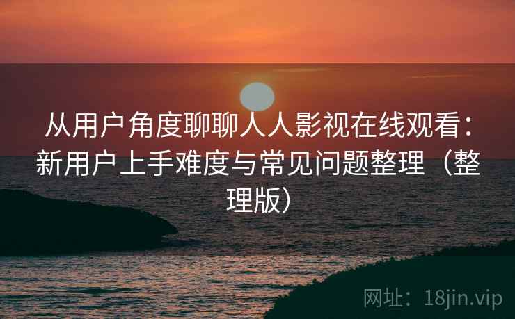 从用户角度聊聊人人影视在线观看：新用户上手难度与常见问题整理（整理版）