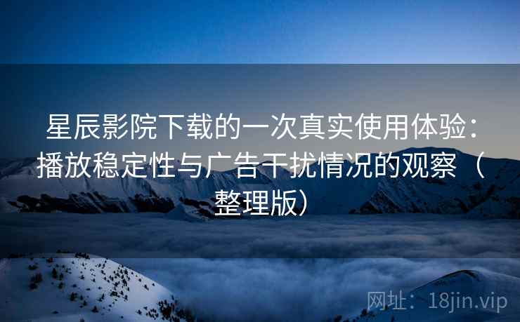 星辰影院下载的一次真实使用体验：播放稳定性与广告干扰情况的观察（整理版）