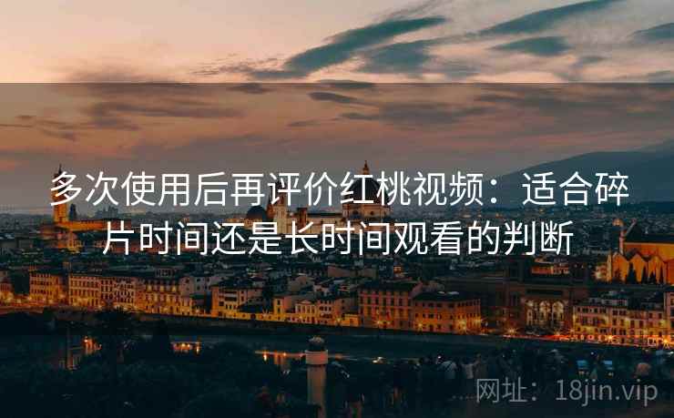 多次使用后再评价红桃视频：适合碎片时间还是长时间观看的判断