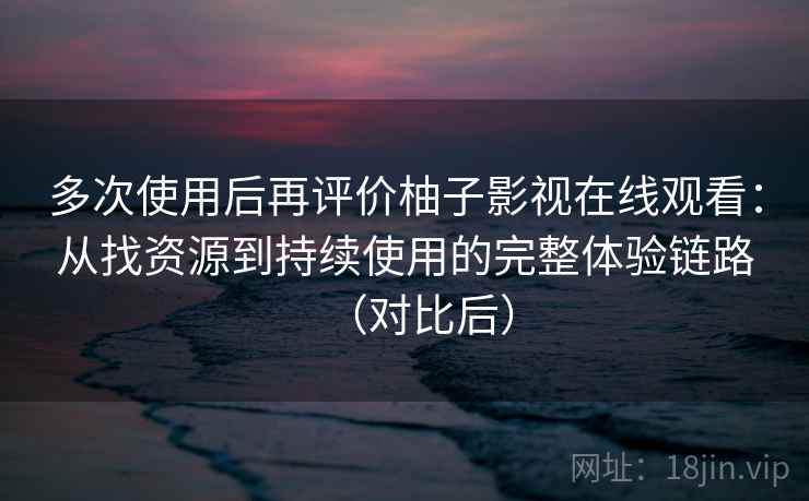 多次使用后再评价柚子影视在线观看：从找资源到持续使用的完整体验链路（对比后）