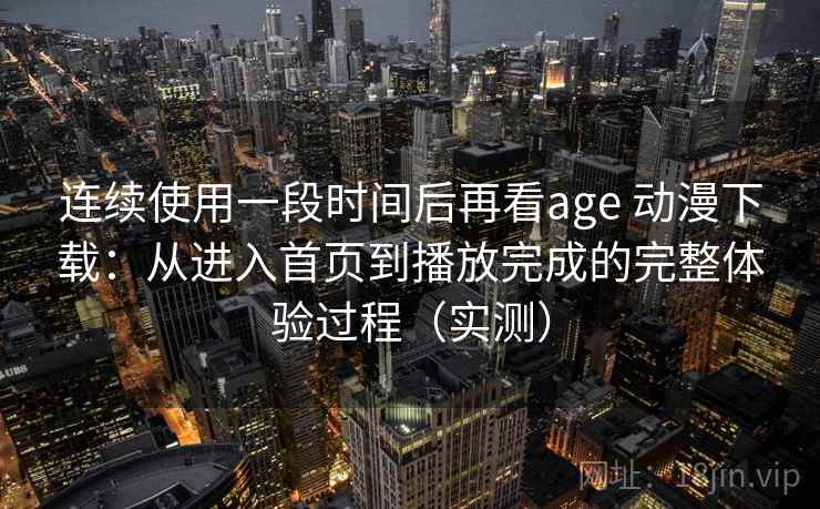 连续使用一段时间后再看age 动漫下载：从进入首页到播放完成的完整体验过程（实测）