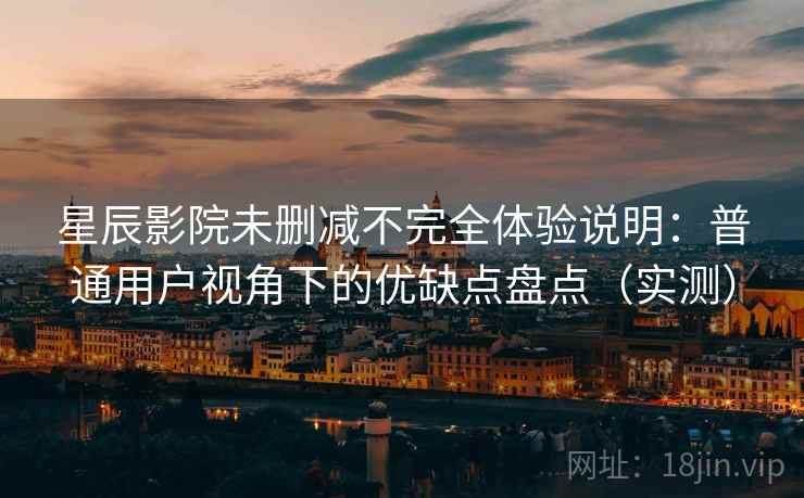 星辰影院未删减不完全体验说明：普通用户视角下的优缺点盘点（实测）