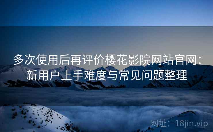 多次使用后再评价樱花影院网站官网：新用户上手难度与常见问题整理