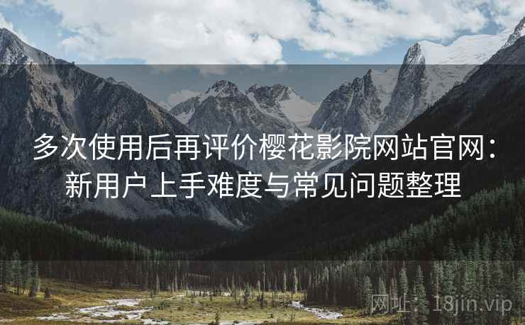 多次使用后再评价樱花影院网站官网：新用户上手难度与常见问题整理