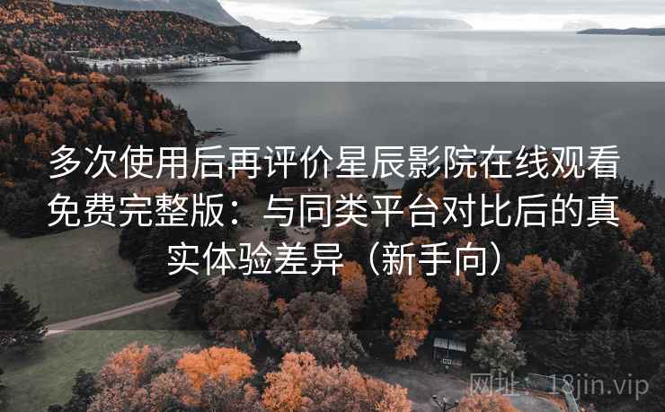 多次使用后再评价星辰影院在线观看免费完整版：与同类平台对比后的真实体验差异（新手向）