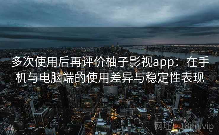 多次使用后再评价柚子影视app：在手机与电脑端的使用差异与稳定性表现