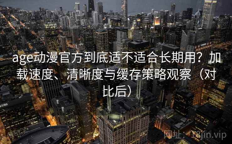 age动漫官方到底适不适合长期用?加载速度、清晰度与缓存策略观察(对比后) age动漫官方到底适不适合长期用?加载速度、清晰度与缓存策略观察(对比后)