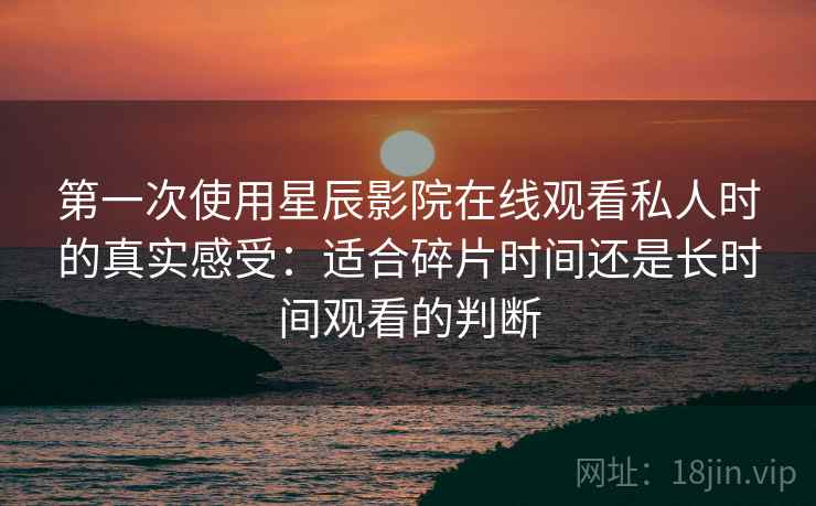 第一次使用星辰影院在线观看私人时的真实感受：适合碎片时间还是长时间观看的判断