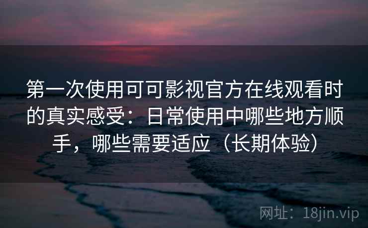 第一次使用可可影视官方在线观看时的真实感受：日常使用中哪些地方顺手，哪些需要适应（长期体验）