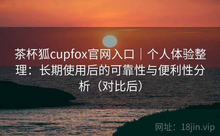 茶杯狐cupfox官网入口|个人体验整理:长期使用后的可靠性与便利性分析(对比后) 茶杯狐cupfox官网入口|个人体验整理:长期使用后的可靠性与便利性分析(对比后)