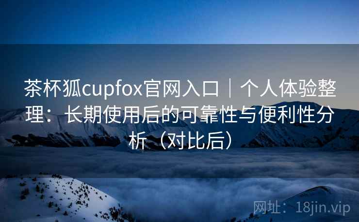 茶杯狐cupfox官网入口|个人体验整理:长期使用后的可靠性与便利性分析(对比后) 茶杯狐cupfox官网入口|个人体验整理:长期使用后的可靠性与便利性分析(对比后)