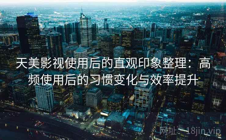 天美影视使用后的直观印象整理：高频使用后的习惯变化与效率提升