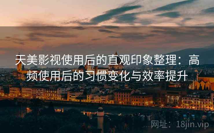 天美影视使用后的直观印象整理：高频使用后的习惯变化与效率提升