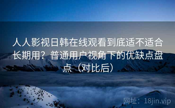 人人影视日韩在线观看到底适不适合长期用？普通用户视角下的优缺点盘点（对比后）