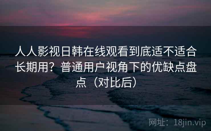 人人影视日韩在线观看到底适不适合长期用？普通用户视角下的优缺点盘点（对比后）