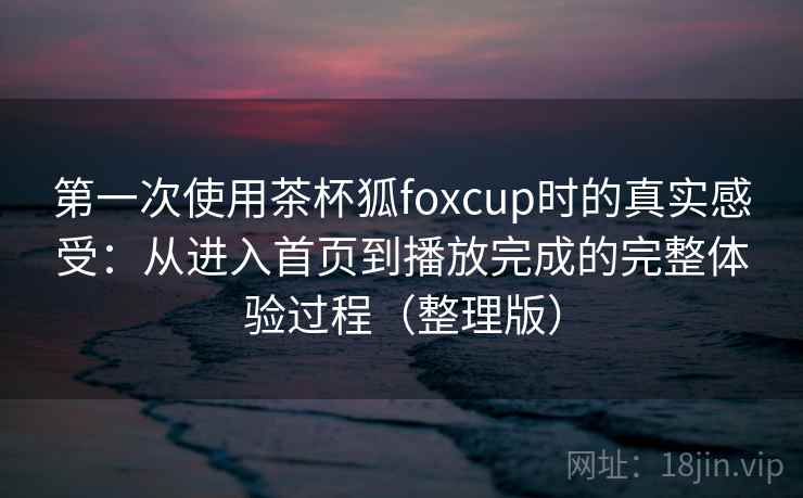 第一次使用茶杯狐foxcup时的真实感受：从进入首页到播放完成的完整体验过程（整理版）