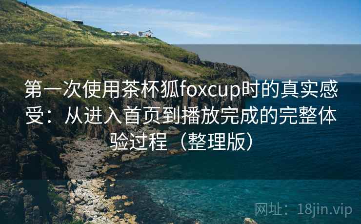 第一次使用茶杯狐foxcup时的真实感受：从进入首页到播放完成的完整体验过程（整理版）