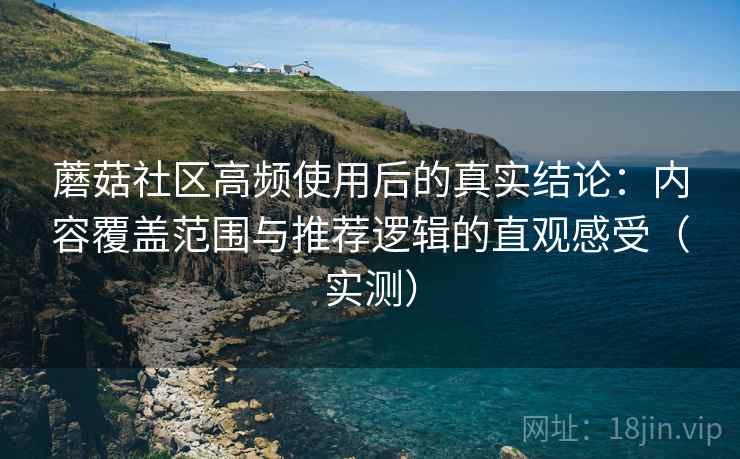 蘑菇社区高频使用后的真实结论：内容覆盖范围与推荐逻辑的直观感受（实测）