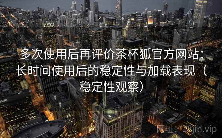多次使用后再评价茶杯狐官方网站：长时间使用后的稳定性与加载表现（稳定性观察）