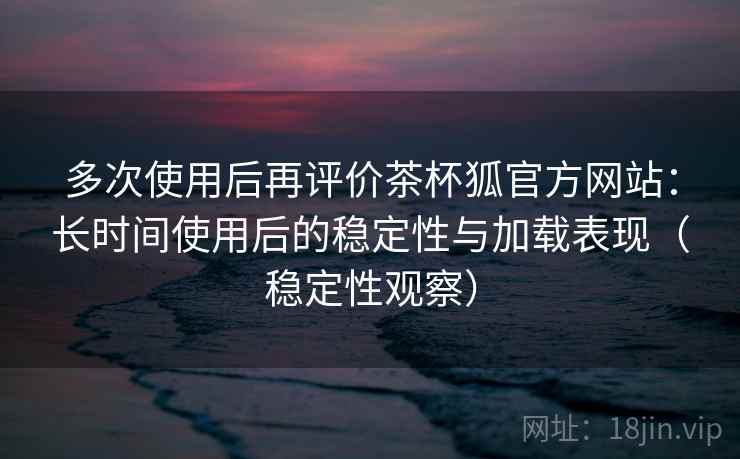 多次使用后再评价茶杯狐官方网站：长时间使用后的稳定性与加载表现（稳定性观察）