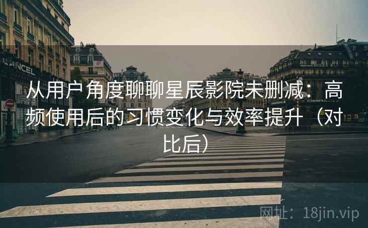 从用户角度聊聊星辰影院未删减：高频使用后的习惯变化与效率提升（对比后）