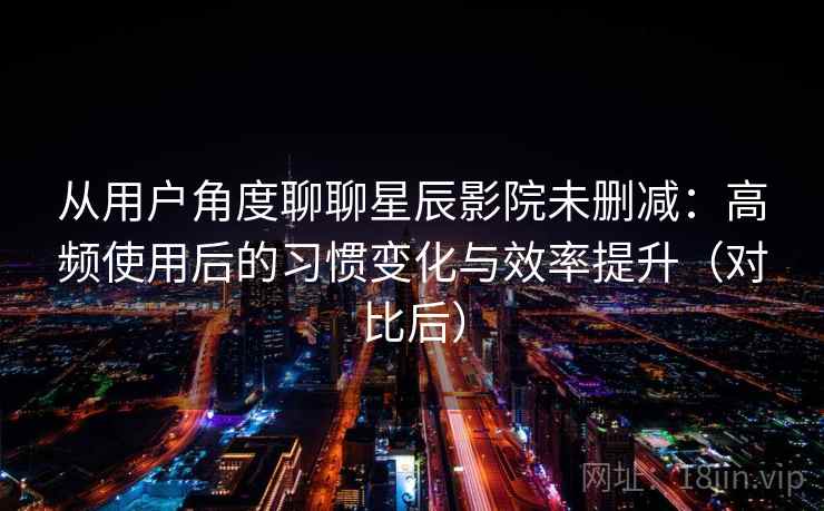 从用户角度聊聊星辰影院未删减：高频使用后的习惯变化与效率提升（对比后）