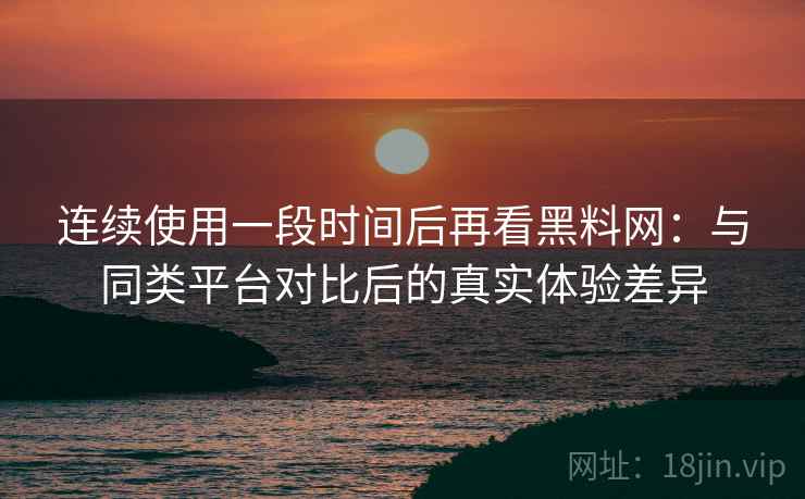 连续使用一段时间后再看黑料网：与同类平台对比后的真实体验差异