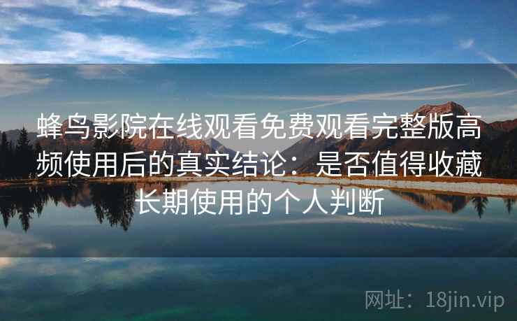 蜂鸟影院在线观看免费观看完整版高频使用后的真实结论：是否值得收藏长期使用的个人判断