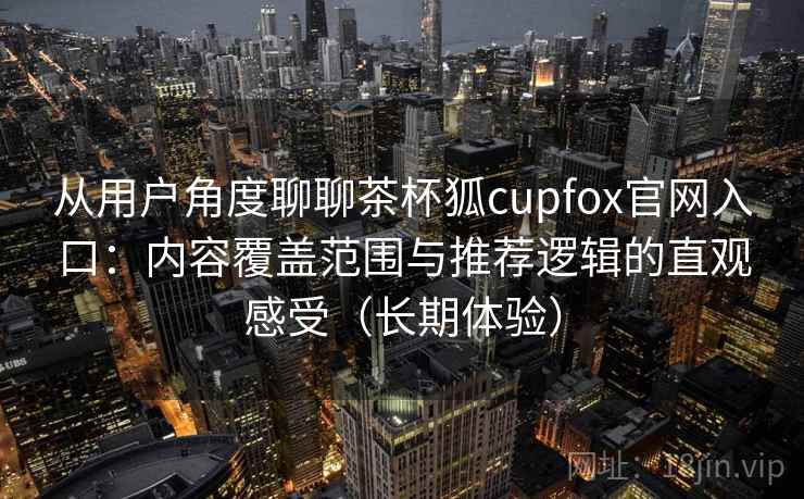 从用户角度聊聊茶杯狐cupfox官网入口：内容覆盖范围与推荐逻辑的直观感受（长期体验）