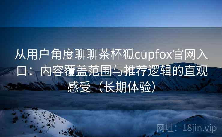 从用户角度聊聊茶杯狐cupfox官网入口：内容覆盖范围与推荐逻辑的直观感受（长期体验）