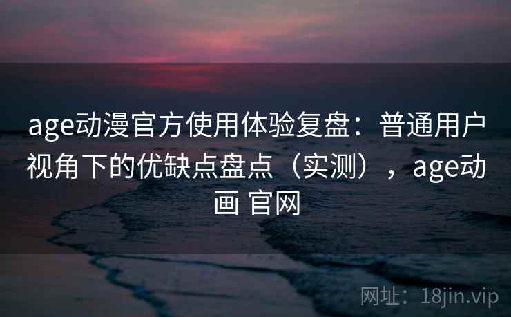 age动漫官方使用体验复盘：普通用户视角下的优缺点盘点（实测），age动画 官网