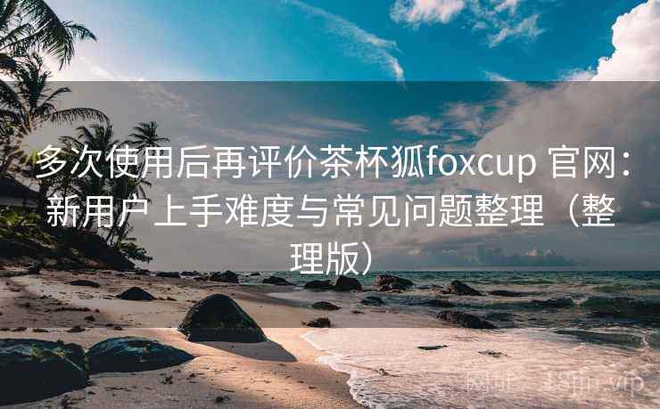 多次使用后再评价茶杯狐foxcup 官网：新用户上手难度与常见问题整理（整理版）