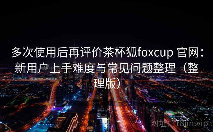 多次使用后再评价茶杯狐foxcup 官网：新用户上手难度与常见问题整理（整理版）
